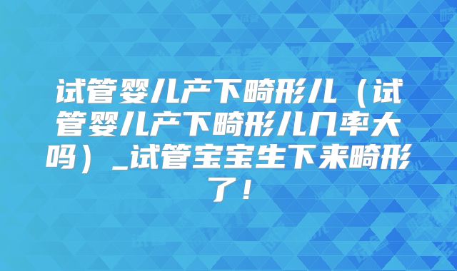 试管婴儿产下畸形儿（试管婴儿产下畸形儿几率大吗）_试管宝宝生下来畸形了！