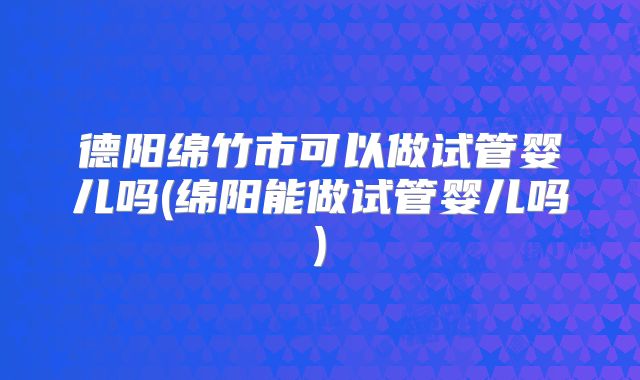 德阳绵竹市可以做试管婴儿吗(绵阳能做试管婴儿吗)