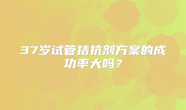 37岁试管拮抗剂方案的成功率大吗？