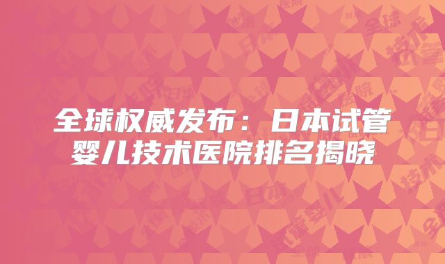 全球权威发布：日本试管婴儿技术医院排名揭晓