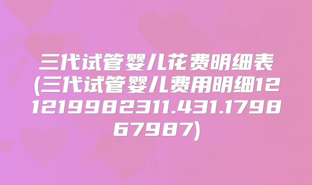 三代试管婴儿花费明细表(三代试管婴儿费用明细121219982311.431.179867987)