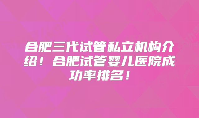 合肥三代试管私立机构介绍！合肥试管婴儿医院成功率排名！