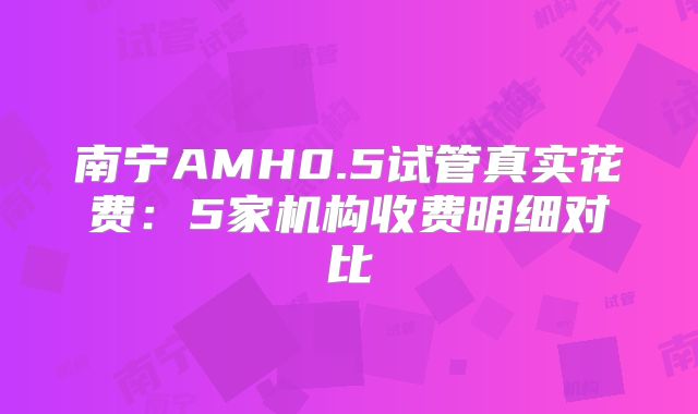 南宁AMH0.5试管真实花费：5家机构收费明细对比