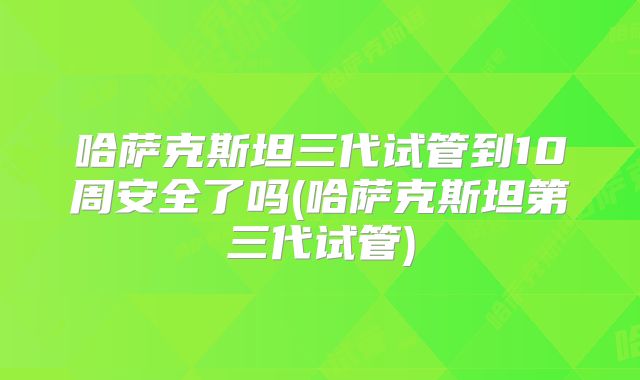 哈萨克斯坦三代试管到10周安全了吗(哈萨克斯坦第三代试管)
