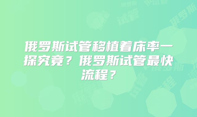俄罗斯试管移植着床率一探究竟？俄罗斯试管最快流程？