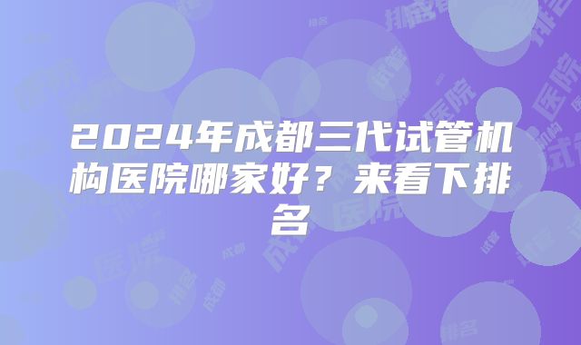 2024年成都三代试管机构医院哪家好?来看下排名