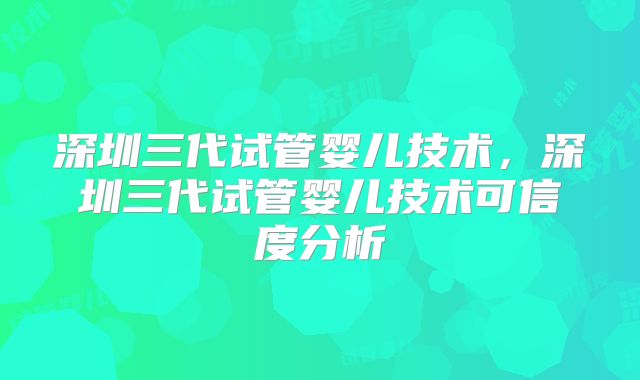 深圳三代试管婴儿技术,深圳三代试管婴儿技术可信度分析
