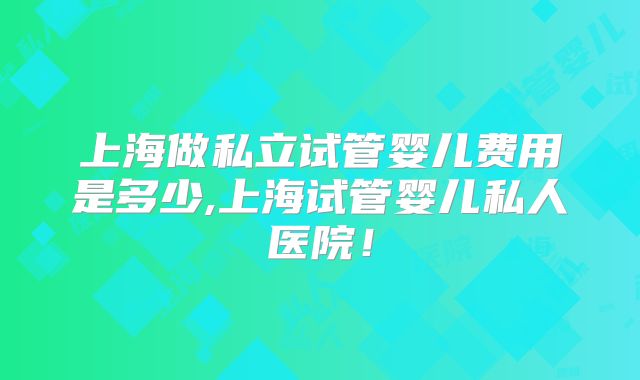 上海做私立试管婴儿费用是多少,上海试管婴儿私人医院!