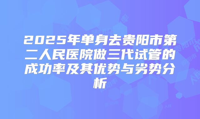 2025年单身去贵阳市第二人民医院做三代试管的成功率及其优势与劣势分析