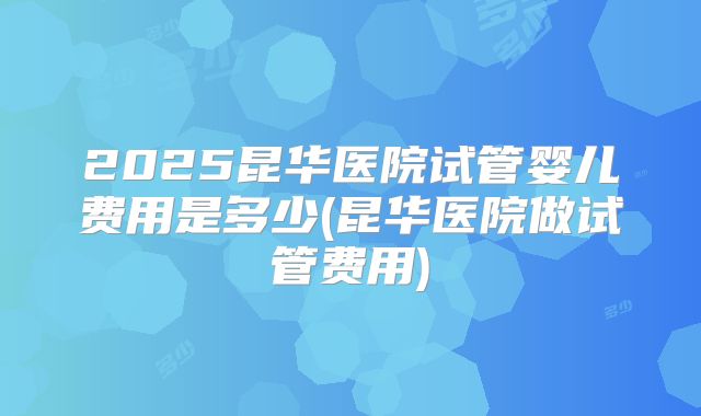 2025昆华医院试管婴儿费用是多少(昆华医院做试管费用)