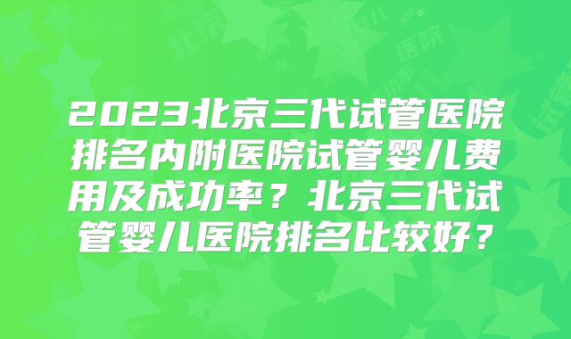 2023北京三代试管医院排名内附医院试管婴儿费用及成功率?北京三代试管婴儿医院排名比较好?