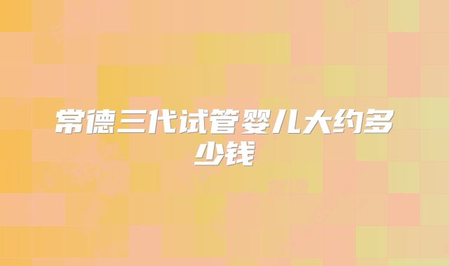 常德三代试管婴儿大约多少钱