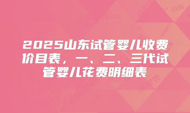 2025山东试管婴儿收费价目表，一、二、三代试管婴儿花费明细表