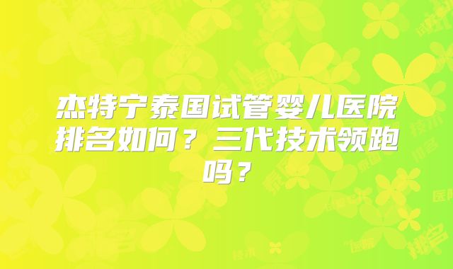 杰特宁泰国试管婴儿医院排名如何？三代技术领跑吗？
