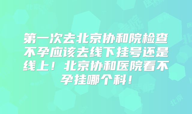 第一次去北京协和院检查不孕应该去线下挂号还是线上！北京协和医院看不孕挂哪个科！