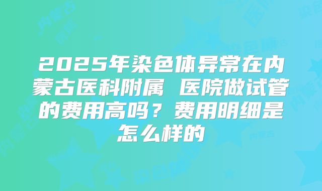 2025年染色体异常在内蒙古医科附属 医院做试管的费用高吗？费用明细是怎么样的