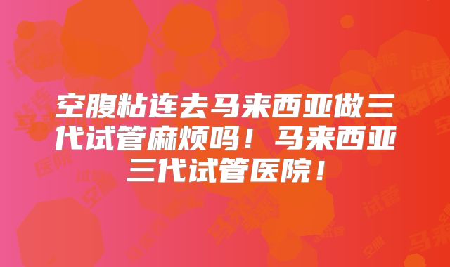 空腹粘连去马来西亚做三代试管麻烦吗！马来西亚三代试管医院！
