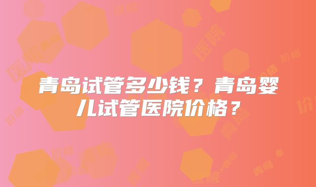 青岛试管多少钱?青岛婴儿试管医院价格?