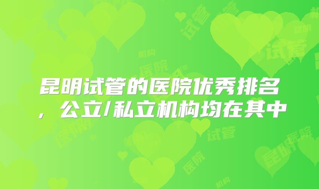 昆明试管的医院优秀排名,公立/私立机构均在其中