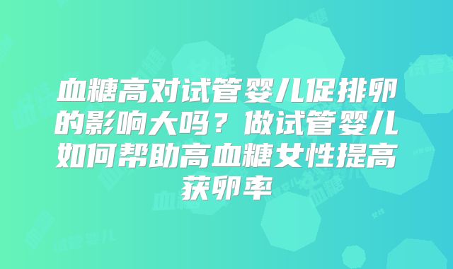 血糖高对试管婴儿促排卵的影响大吗？做试管婴儿如何帮助高血糖女性提高获卵率