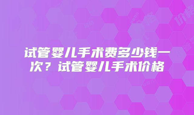 试管婴儿手术费多少钱一次？试管婴儿手术价格