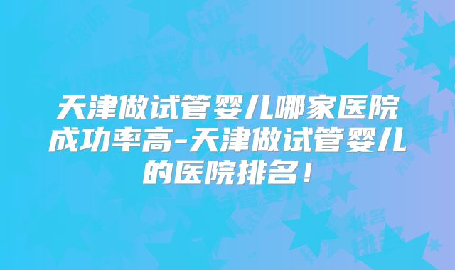 天津做试管婴儿哪家医院成功率高-天津做试管婴儿的医院排名!