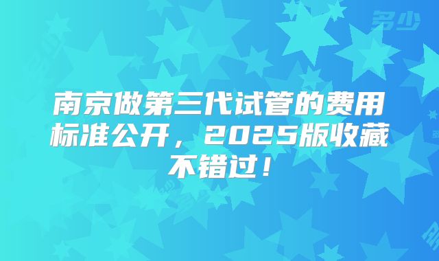 南京做第三代试管的费用标准公开,2025版收藏不错过!