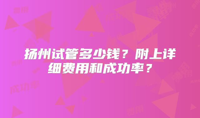 扬州试管多少钱?附上详细费用和成功率?
