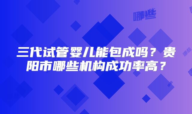 三代试管婴儿能包成吗？贵阳市哪些机构成功率高？