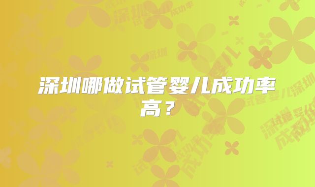 深圳哪做试管婴儿成功率高？