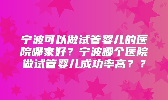 宁波可以做试管婴儿的医院哪家好?宁波哪个医院做试管婴儿成功率高??