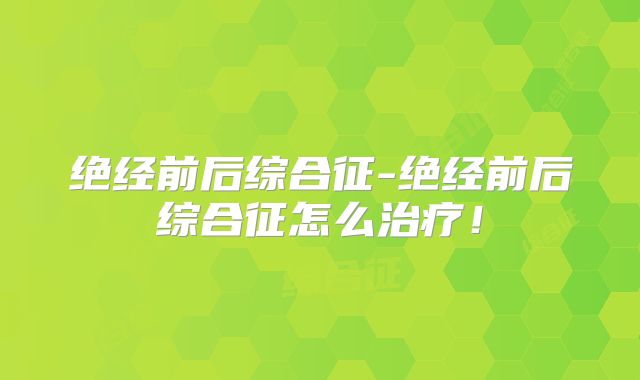 绝经前后综合征-绝经前后综合征怎么治疗！