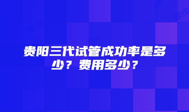 贵阳三代试管成功率是多少？费用多少？
