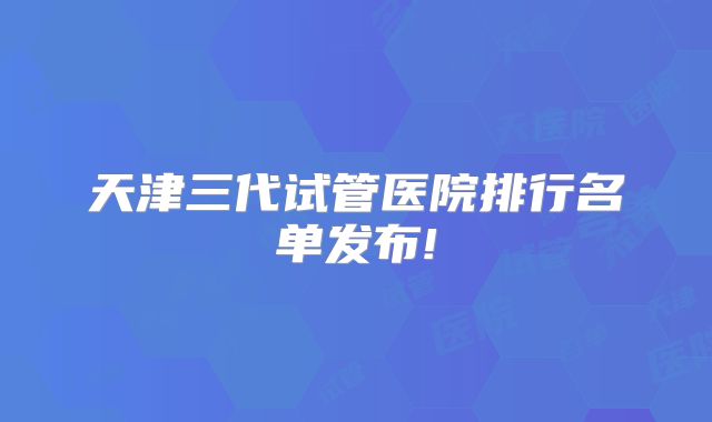 天津三代试管医院排行名单发布!