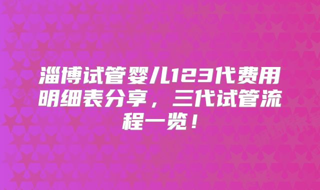 淄博试管婴儿123代费用明细表分享,三代试管流程一览!