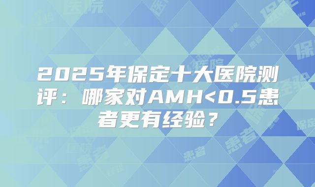 2025年保定十大医院测评：哪家对AMH<0.5患者更有经验？
