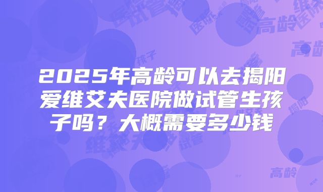 2025年高龄可以去揭阳爱维艾夫医院做试管生孩子吗？大概需要多少钱
