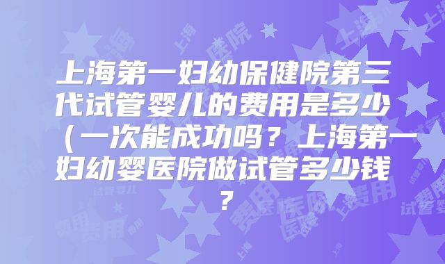 上海第一妇幼保健院第三代试管婴儿的费用是多少（一次能成功吗？上海第一妇幼婴医院做试管多少钱？