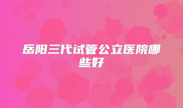 岳阳三代试管公立医院哪些好