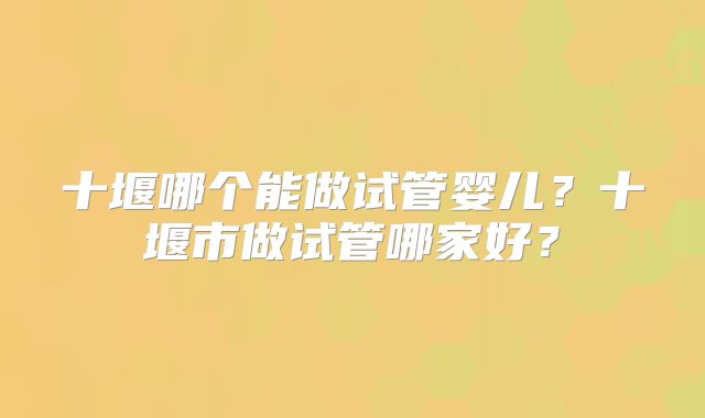 十堰哪个能做试管婴儿?十堰市做试管哪家好?