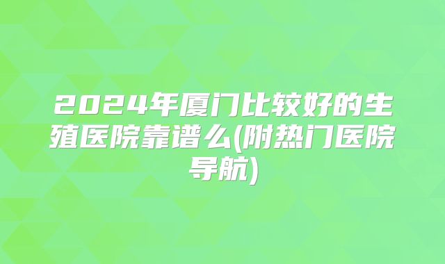 2024年厦门比较好的生殖医院靠谱么(附热门医院导航)