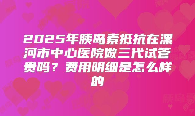 2025年胰岛素抵抗在漯河市中心医院做三代试管贵吗？费用明细是怎么样的