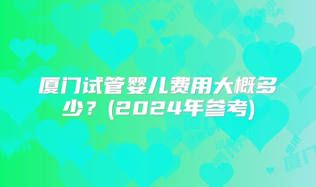 厦门试管婴儿费用大概多少？(2024年参考)