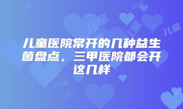 儿童医院常开的几种益生菌盘点，三甲医院都会开这几样