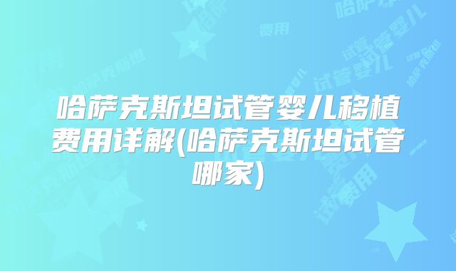 哈萨克斯坦试管婴儿移植费用详解(哈萨克斯坦试管哪家)