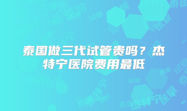 泰国做三代试管贵吗？杰特宁医院费用最低