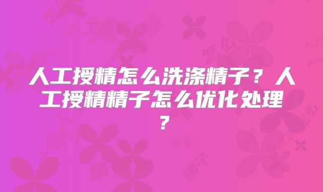 人工授精怎么洗涤精子？人工授精精子怎么优化处理？
