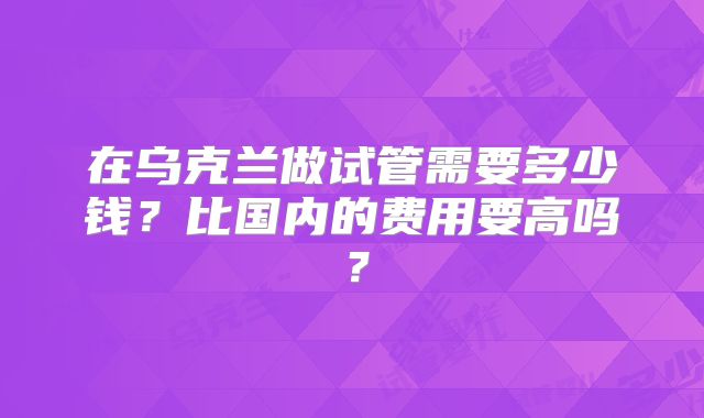 在乌克兰做试管需要多少钱？比国内的费用要高吗？