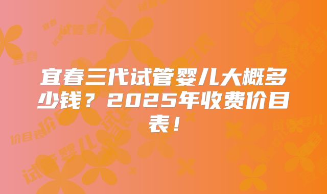 宜春三代试管婴儿大概多少钱？2025年收费价目表！