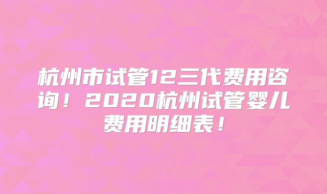 杭州市试管12三代费用咨询！2020杭州试管婴儿费用明细表！